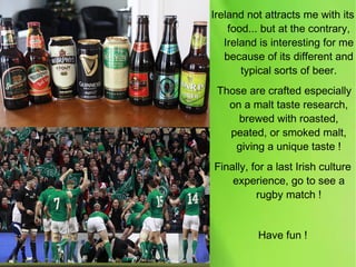 Ireland not attracts me with its
food... but at the contrary,
Ireland is interesting for me
because of its different and
typical sorts of beer.
Those are crafted especially
on a malt taste research,
brewed with roasted,
peated, or smoked malt,
giving a unique taste !
Finally, for a last Irish culture
experience, go to see a
rugby match !
Have fun !
 
