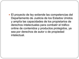 El proyecto de ley extiende las competencias del
 Departamento de Justicia de los Estados Unidos
 y amplía las capacidades de los propietarios de
 derechos intelectuales para combatir el tráfico
 online de contenidos y productos protegidos, ya
 sea por derechos de autor o de propiedad
 intelectual.
 