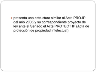  presenta una estructura similar al Acta PRO-IP
 del año 2008 y su correspondiente proyecto de
 ley ante el Senado el Acta PROTECT IP (Acta de
 protección de propiedad intelectual).
 