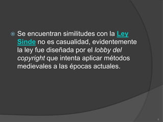    Se encuentran similitudes con la Ley
    Sinde no es casualidad, evidentemente
    la ley fue diseñada por el lobby del
    copyright que intenta aplicar métodos
    medievales a las épocas actuales.




                                            8
 