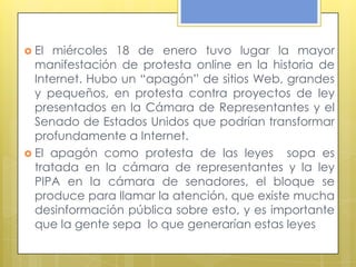  El miércoles 18 de enero tuvo lugar la mayor
  manifestación de protesta online en la historia de
  Internet. Hubo un “apagón” de sitios Web, grandes
  y pequeños, en protesta contra proyectos de ley
  presentados en la Cámara de Representantes y el
  Senado de Estados Unidos que podrían transformar
  profundamente a Internet.
 El apagón como protesta de las leyes       sopa es
  tratada en la cámara de representantes y la ley
  PIPA en la cámara de senadores, el bloque se
  produce para llamar la atención, que existe mucha
  desinformación pública sobre esto, y es importante
  que la gente sepa lo que generarían estas leyes
 