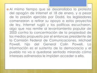  Al mismo tiempo que se desarrollaba la protesta
 del apagón de Internet el 18 de enero, y a pesar
 de la presión ejercida por Dodd, los legisladores
 comenzaron a retirar su apoyo a estos proyectos
 de ley. Internet rugió y los políticos escucharon,
 algo que nos remite al levantamiento popular de
 2003 contra la concentración de la propiedad de
 los medios propuesto por el entonces presidente de
 la Comisión Federal de Comunicaciones, Michael
 Powell, hijo del General Colin Powell. La
 información es el sustento de la democracia y el
 pueblo no va a quedarse sentado mirando cómo
 intereses adinerados le impiden acceder a ella.
 