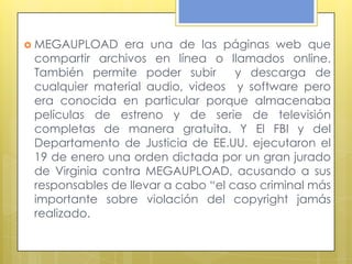  MEGAUPLOAD    era una de las páginas web que
 compartir archivos en línea o llamados online.
 También permite poder subir        y descarga de
 cualquier material audio, videos y software pero
 era conocida en particular porque almacenaba
 películas de estreno y de serie de televisión
 completas de manera gratuita. Y El FBI y del
 Departamento de Justicia de EE.UU. ejecutaron el
 19 de enero una orden dictada por un gran jurado
 de Virginia contra MEGAUPLOAD, acusando a sus
 responsables de llevar a cabo “el caso criminal más
 importante sobre violación del copyright jamás
 realizado.
 
