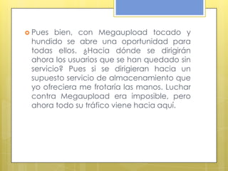  Pues  bien, con Megaupload tocado y
 hundido se abre una oportunidad para
 todas ellos. ¿Hacia dónde se dirigirán
 ahora los usuarios que se han quedado sin
 servicio? Pues si se dirigieran hacia un
 supuesto servicio de almacenamiento que
 yo ofreciera me frotaría las manos. Luchar
 contra Megaupload era imposible, pero
 ahora todo su tráfico viene hacia aquí.
 