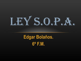 Edgar Bolaños. 6º F.M. LEY S.O.P.A. 