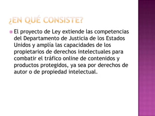  El
   proyecto de Ley extiende las competencias
 del Departamento de Justicia de los Estados
 Unidos y amplía las capacidades de los
 propietarios de derechos intelectuales para
 combatir el tráfico online de contenidos y
 productos protegidos, ya sea por derechos de
 autor o de propiedad intelectual.
 