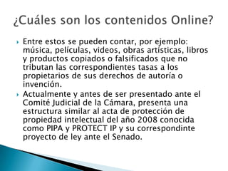    Entre estos se pueden contar, por ejemplo:
    música, películas, videos, obras artísticas, libros
    y productos copiados o falsificados que no
    tributan las correspondientes tasas a los
    propietarios de sus derechos de autoría o
    invención.
   Actualmente y antes de ser presentado ante el
    Comité Judicial de la Cámara, presenta una
    estructura similar al acta de protección de
    propiedad intelectual del año 2008 conocida
    como PIPA y PROTECT IP y su correspondinte
    proyecto de ley ante el Senado.
 