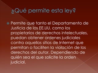    Permite que tanto el Departamento de
    Justicia de los EE.UU. como los
    propietarios de derechos intelectuales,
    puedan obtener ordenes judiciales
    contra aquellos sitios de Internet que
    permitan o faciliten la violación de los
    derechos del autor. Dependiendo de
    quién sea el que solicite la orden
    judicial.
 