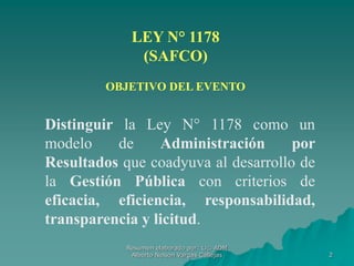 2
LEY N° 1178
(SAFCO)
OBJETIVO DEL EVENTO
Distinguir la Ley N° 1178 como un
modelo de Administración por
Resultados que coadyuva al desarrollo de
la Gestión Pública con criterios de
eficacia, eficiencia, responsabilidad,
transparencia y licitud.
Resumen elaborado por: Lic. ADM
Alberto Nelson Vargas Callejas
 