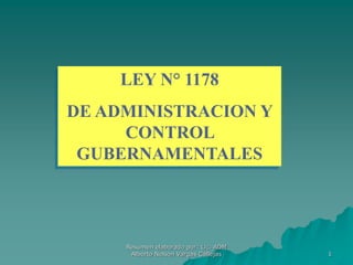 1
LEY N° 1178
DE ADMINISTRACION Y
CONTROL
GUBERNAMENTALES
Resumen elaborado por: Lic. ADM
Alberto Nelson Vargas Callejas
 