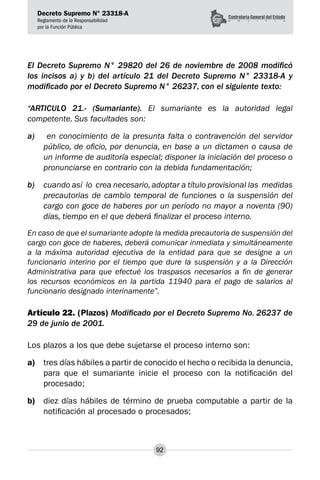 Decreto Supremo N° 23318-A
Reglamento de la Responsabilidad
por la Función Pública
92
El Decreto Supremo N° 29820 del 26 de noviembre de 2008 modificó
los incisos a) y b) del artículo 21 del Decreto Supremo N° 23318-A y
modificado por el Decreto Supremo N° 26237, con el siguiente texto:
“ARTICULO 21.- (Sumariante). El sumariante es la autoridad legal
competente. Sus facultades son:
a)	 en conocimiento de la presunta falta o contravención del servidor
público, de oficio, por denuncia, en base a un dictamen o causa de
un informe de auditoría especial; disponer la iniciación del proceso o
pronunciarse en contrario con la debida fundamentación;
b)	 cuando así lo crea necesario, adoptar a título provisional las medidas
precautorias de cambio temporal de funciones o la suspensión del
cargo con goce de haberes por un período no mayor a noventa (90)
días, tiempo en el que deberá finalizar el proceso interno.
En caso de que el sumariante adopte la medida precautoria de suspensión del
cargo con goce de haberes, deberá comunicar inmediata y simultáneamente
a la máxima autoridad ejecutiva de la entidad para que se designe a un
funcionario interino por el tiempo que dure la suspensión y a la Dirección
Administrativa para que efectué los traspasos necesarios a fin de generar
los recursos económicos en la partida 11940 para el pago de salarios al
funcionario designado interinamente”.
Artículo 22. (Plazos) Modificado por el Decreto Supremo No. 26237 de
29 de junio de 2001.
Los plazos a los que debe sujetarse el proceso interno son:
a)	 tres días hábiles a partir de conocido el hecho o recibida la denuncia,
para que el sumariante inicie el proceso con la notificación del
procesado;
b)	 diez días hábiles de término de prueba computable a partir de la
notificación al procesado o procesados;
 