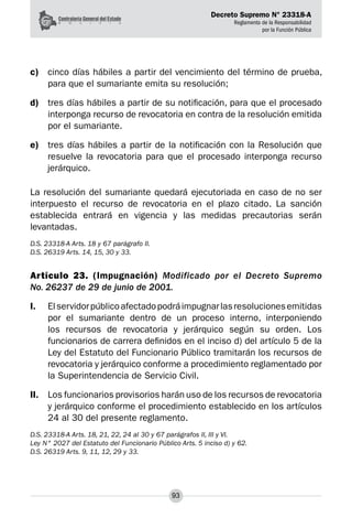 Decreto Supremo N° 23318-A
Reglamento de la Responsabilidad
por la Función Pública
93
c)	 cinco días hábiles a partir del vencimiento del término de prueba,
para que el sumariante emita su resolución;
d)	 tres días hábiles a partir de su notificación, para que el procesado
interponga recurso de revocatoria en contra de la resolución emitida
por el sumariante.
e)	 tres días hábiles a partir de la notificación con la Resolución que
resuelve la revocatoria para que el procesado interponga recurso
jerárquico.
La resolución del sumariante quedará ejecutoriada en caso de no ser
interpuesto el recurso de revocatoria en el plazo citado. La sanción
establecida entrará en vigencia y las medidas precautorias serán
levantadas.
D.S. 23318-A Arts. 18 y 67 parágrafo II.
D.S. 26319 Arts. 14, 15, 30 y 33.
Artículo 23. (Impugnación) Modificado por el Decreto Supremo
No. 26237 de 29 de junio de 2001.
I.	 Elservidorpúblicoafectadopodráimpugnarlasresolucionesemitidas
por el sumariante dentro de un proceso interno, interponiendo
los recursos de revocatoria y jerárquico según su orden. Los
funcionarios de carrera definidos en el inciso d) del artículo 5 de la
Ley del Estatuto del Funcionario Público tramitarán los recursos de
revocatoria y jerárquico conforme a procedimiento reglamentado por
la Superintendencia de Servicio Civil.
II.	 Los funcionarios provisorios harán uso de los recursos de revocatoria
y jerárquico conforme el procedimiento establecido en los artículos
24 al 30 del presente reglamento.
D.S. 23318-A Arts. 18, 21, 22, 24 al 30 y 67 parágrafos II, III y VI.
Ley N° 2027 del Estatuto del Funcionario Público Arts. 5 inciso d) y 62.
D.S. 26319 Arts. 9, 11, 12, 29 y 33.
 