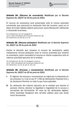 Decreto Supremo N° 23318-A
Reglamento de la Responsabilidad
por la Función Pública
94
Artículo 24. (Recurso de revocatoria) Modificado por el Decreto
Supremo No. 26237 de 29 de junio de 2001.
El recurso de revocatoria será presentado ante la misma autoridad
sumariante que pronunció la resolución final del sumario, quien en el
plazo de 8 días hábiles deberá pronunciar nueva Resolución ratificando
o revocando la primera.
D.S. 23318-A Arts. 22 y 67 parágrafo VI.
Ley N° 2027 del Estatuto del Funcionario Público Art. 66.
D.S. 26319 Arts. 24, 29, 30, 31 y 32.
Artículo 25. (Recurso jerárquico) Modificado por el Decreto Supremo
No. 26237 de 29 de junio de 2001.
Contra la decisión que resuelve el recurso de revocatoria, podrá
interponerse recurso jerárquico ante la misma autoridad que resolvió
la revocatoria, quien concederá el recurso en efecto suspensivo ante la
máxima autoridad ejecutiva de la entidad.
D.S. 23318-A Arts. 28, 29 y 67 parágrafo V inciso b).
Ley N° 2027 del Estatuto del Funcionario Público Art. 62.
D.S. 26319 Arts. 33, 34, 35, 36, 37, 38 y 39.
Artículo 26. (Excusas y recusaciones) Modificado por el Decreto
Supremo No. 26237 de 29 de junio de 2001.
I.	 El régimen de excusas y recusaciones se regirá por lo dispuesto en
los artículos 3 y 4 de la Ley N° 1760 de Abreviación Procesal Civil y
de Asistencia Familiar, en todo lo que fuera aplicable.
II.	 Es atribución del máximo ejecutivo de la entidad que tramita el
proceso interno, declarar la legalidad o ilegalidad de la excusa o
recusación del Sumariante. En caso de ser declaradas legales,
dicha autoridad designará otro servidor público para que actúe
como Sumariante.
 