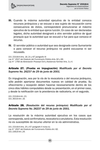 Decreto Supremo N° 23318-A
Reglamento de la Responsabilidad
por la Función Pública
95
III.	 Cuando la máxima autoridad ejecutiva de la entidad conozca
recursos jerárquicos y se excuse o sea sujeto de recusación como
consecuencia de éstos, corresponderá pronunciarse al máximo
ejecutivo de la entidad que ejerce tuición. En caso de ser declaradas
legales, dicha autoridad designará a otro servidor público de igual
jerarquía que la autoridad que se excusó o fue para que conozca el
recurso.
IV.	 El servidor público o autoridad que sea designado como Sumariante
o para conocer el recurso jerárquico no podrá excusarse ni ser
recusado.
D.S. 23318-A Arts. 18, 21 y 67 parágrafo IV.
Ley N° 2027 del Estatuto del Funcionario Público Arts. 62 y 66.
Ley N° 1760 de Abreviación Procesal Civil y Asistencia Familiar Arts. 3 y 4.
Artículo 27. (Prueba en impugnación) Modificado por el Decreto
Supremo No. 26237 de 29 de junio de 2001.
En impugnación, sea por la vía de la revocatoria o del recurso jerárquico,
sólo podrán aportarse documentos nuevos en calidad de prueba. Su
ofrecimiento y recepción deben hacerse necesariamente dentro de los
cinco días hábiles computables desde su presentación, en el primer caso,
y desde la notificación con la providencia de radicatoria, en el segundo.
D.S. 23318-A Art. 23.
D.S. 26319 Art. 16.
Artículo 28. (Resolución del recurso jerárquico) Modificado por el
Decreto Supremo No. 26237 de 29 de junio de 2001.
La resolución de la máxima autoridad ejecutiva en los casos que
corresponda,será confirmatoria,revocatoria o anulatoria. Esta resolución
no es susceptible de recurso ulterior en la vía administrativa.
D.S. 23318-A Arts. 25 y 67 parágrafo V inciso b).
Ley N° 2027 del Estatuto del Funcionario Público Art. 62.
D.S. 23619 Art. 24.
 
