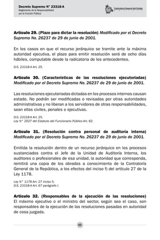 Decreto Supremo N° 23318-A
Reglamento de la Responsabilidad
por la Función Pública
96
Artículo 29. (Plazo para dictar la resolución) Modificado por el Decreto
Supremo No. 26237 de 29 de junio de 2001.
En los casos en que el recurso jerárquico se tramite ante la máxima
autoridad ejecutiva, el plazo para emitir resolución será de ocho días
hábiles, computable desde la radicatoria de los antecedentes.
D.S. 23318-A Art. 25.
Artículo 30. (Características de las resoluciones ejecutoriadas)
Modificado por el Decreto Supremo No. 26237 de 29 de junio de 2001.
Las resoluciones ejecutoriadas dictadas en los procesos internos causan
estado. No podrán ser modificadas o revisadas por otras autoridades
administrativas y no liberan a los servidores de otras responsabilidades,
sean ellas civiles, penales o ejecutivas.
D.S. 23318-A Art. 25.
Ley N° 2027 del Estatuto del Funcionario Público Art. 62.
Artículo 31. (Resolución contra personal de auditoría interna)
Modificado por el Decreto Supremo No. 26237 de 29 de junio de 2001.
Emitida la resolución dentro de un recurso jerárquico en los procesos
sustanciados contra el Jefe de la Unidad de Auditoría Interna, los
auditores o profesionales de esa unidad, la autoridad que corresponda,
remitirá una copia de los obrados a conocimiento de la Contraloría
General de la República, a los efectos del inciso f) del artículo 27 de la
Ley 1178.
Ley N° 1178 Art. 27 inciso f).
D.S. 23318-A Art. 67 parágrafo I.
Artículo 32. (Responsables de la ejecución de las resoluciones)
El máximo ejecutivo o el ministro del sector, según sea el caso, son
responsables de la ejecución de las resoluciones pasadas en autoridad
de cosa juzgada.
 