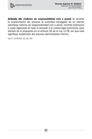 Decreto Supremo N° 23318-A
Reglamento de la Responsabilidad
por la Función Pública
97
Artículo 33. (Indicios de responsabilidad civil o penal) Si durante
la sustanciación del proceso la autoridad encargada de su trámite
advirtiese indicios de responsabilidad civil o penal, remitirá testimonio
o copia legalizada de todo lo actuado a la unidad legal pertinente, para
efectos de lo dispuesto en el artículo 35 de la Ley 1178, sin que esto
signifique suspensión del proceso administrativo interno.
Ley N° 1178 Arts. 31, 34 y 35.
 