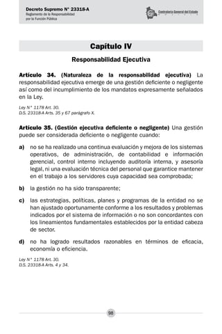 Decreto Supremo N° 23318-A
Reglamento de la Responsabilidad
por la Función Pública
98
Capítulo IV
Responsabilidad Ejecutiva
Artículo 34. (Naturaleza de la responsabilidad ejecutiva) La
responsabilidad ejecutiva emerge de una gestión deficiente o negligente
así como del incumplimiento de los mandatos expresamente señalados
en la Ley.
Ley N° 1178 Art. 30.
D.S. 23318-A Arts. 35 y 67 parágrafo X.
Artículo 35. (Gestión ejecutiva deficiente o negligente) Una gestión
puede ser considerada deficiente o negligente cuando:
a)	 no se ha realizado una continua evaluación y mejora de los sistemas
operativos, de administración, de contabilidad e información
gerencial, control interno incluyendo auditoría interna, y asesoría
legal, ni una evaluación técnica del personal que garantice mantener
en el trabajo a los servidores cuya capacidad sea comprobada;
b)	 la gestión no ha sido transparente;
c)	 las estrategias, políticas, planes y programas de la entidad no se
han ajustado oportunamente conforme a los resultados y problemas
indicados por el sistema de información o no son concordantes con
los lineamientos fundamentales establecidos por la entidad cabeza
de sector.
d)	 no ha logrado resultados razonables en términos de eficacia,
economía o eficiencia.
Ley N° 1178 Art. 30.
D.S. 23318-A Arts. 4 y 34.
 