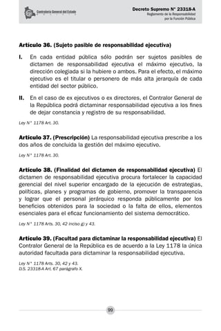 Decreto Supremo N° 23318-A
Reglamento de la Responsabilidad
por la Función Pública
99
Artículo 36. (Sujeto pasible de responsabilidad ejecutiva)
I.	 En cada entidad pública sólo podrán ser sujetos pasibles de
dictamen de responsabilidad ejecutiva el máximo ejecutivo, la
dirección colegiada si la hubiere o ambos. Para el efecto, el máximo
ejecutivo es el titular o personero de más alta jerarquía de cada
entidad del sector público.
II.	 En el caso de ex ejecutivos o ex directores, el Contralor General de
la República podrá dictaminar responsabilidad ejecutiva a los fines
de dejar constancia y registro de su responsabilidad.
Ley N° 1178 Art. 30.
Artículo 37. (Prescripción) La responsabilidad ejecutiva prescribe a los
dos años de concluida la gestión del máximo ejecutivo.
Ley N° 1178 Art. 30.
Artículo 38. (Finalidad del dictamen de responsabilidad ejecutiva) El
dictamen de responsabilidad ejecutiva procura fortalecer la capacidad
gerencial del nivel superior encargado de la ejecución de estrategias,
políticas, planes y programas de gobierno, promover la transparencia
y lograr que el personal jerárquico responda públicamente por los
beneficios obtenidos para la sociedad o la falta de ellos, elementos
esenciales para el eficaz funcionamiento del sistema democrático.
Ley N° 1178 Arts. 30, 42 inciso g) y 43.
Artículo 39. (Facultad para dictaminar la responsabilidad ejecutiva) El
Contralor General de la República es de acuerdo a la Ley 1178 la única
autoridad facultada para dictaminar la responsabilidad ejecutiva.
Ley N° 1178 Arts. 30, 42 y 43.
D.S. 23318-A Art. 67 parágrafo X.
 