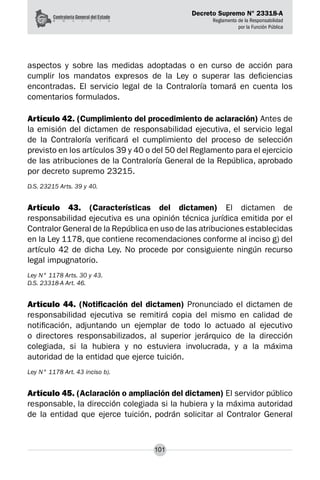 Decreto Supremo N° 23318-A
Reglamento de la Responsabilidad
por la Función Pública
101
aspectos y sobre las medidas adoptadas o en curso de acción para
cumplir los mandatos expresos de la Ley o superar las deficiencias
encontradas. El servicio legal de la Contraloría tomará en cuenta los
comentarios formulados.
Artículo 42. (Cumplimiento del procedimiento de aclaración) Antes de
la emisión del dictamen de responsabilidad ejecutiva, el servicio legal
de la Contraloría verificará el cumplimiento del proceso de selección
previsto en los artículos 39 y 40 o del 50 del Reglamento para el ejercicio
de las atribuciones de la Contraloría General de la República, aprobado
por decreto supremo 23215.
D.S. 23215 Arts. 39 y 40.
Artículo 43. (Características del dictamen) El dictamen de
responsabilidad ejecutiva es una opinión técnica jurídica emitida por el
Contralor General de la República en uso de las atribuciones establecidas
en la Ley 1178, que contiene recomendaciones conforme al inciso g) del
artículo 42 de dicha Ley. No procede por consiguiente ningún recurso
legal impugnatorio.
Ley N° 1178 Arts. 30 y 43.
D.S. 23318-A Art. 46.
Artículo 44. (Notificación del dictamen) Pronunciado el dictamen de
responsabilidad ejecutiva se remitirá copia del mismo en calidad de
notificación, adjuntando un ejemplar de todo lo actuado al ejecutivo
o directores responsabilizados, al superior jerárquico de la dirección
colegiada, si la hubiera y no estuviera involucrada, y a la máxima
autoridad de la entidad que ejerce tuición.
Ley N° 1178 Art. 43 inciso b).
Artículo 45. (Aclaración o ampliación del dictamen) El servidor público
responsable, la dirección colegiada si la hubiera y la máxima autoridad
de la entidad que ejerce tuición, podrán solicitar al Contralor General
 