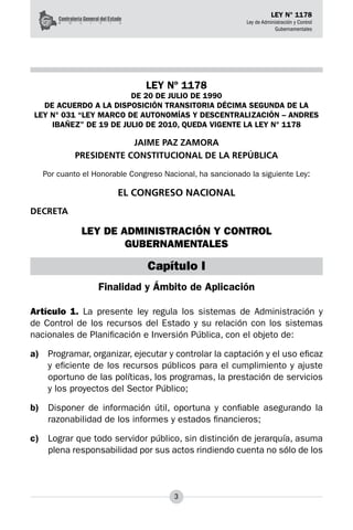 3
LEY N° 1178
Ley de Administración y Control
Gubernamentales
LEY Nº 1178
DE 20 DE JULIO DE 1990
DE ACUERDO A LA DISPOSICIÓN TRANSITORIA DÉCIMA SEGUNDA DE LA
LEY N° 031 “LEY MARCO DE AUTONOMÍAS Y DESCENTRALIZACIÓN – ANDRES
IBAÑEZ” DE 19 DE JULIO DE 2010, QUEDA VIGENTE LA LEY N° 1178
JAIME PAZ ZAMORA
PRESIDENTE CONSTITUCIONAL DE LA REPÚBLICA
Por cuanto el Honorable Congreso Nacional, ha sancionado la siguiente Ley:
EL CONGRESO NACIONAL
DECRETA
LEY DE ADMINISTRACIÓN Y CONTROL
GUBERNAMENTALES
Capítulo I
Finalidad y Ámbito de Aplicación
Artículo 1. La presente ley regula los sistemas de Administración y
de Control de los recursos del Estado y su relación con los sistemas
nacionales de Planificación e Inversión Pública, con el objeto de:
a)	 Programar, organizar, ejecutar y controlar la captación y el uso eficaz
y eficiente de los recursos públicos para el cumplimiento y ajuste
oportuno de las políticas, los programas, la prestación de servicios
y los proyectos del Sector Público;
b)	 Disponer de información útil, oportuna y confiable asegurando la
razonabilidad de los informes y estados financieros;
c)	 Lograr que todo servidor público, sin distinción de jerarquía, asuma
plena responsabilidad por sus actos rindiendo cuenta no sólo de los
 