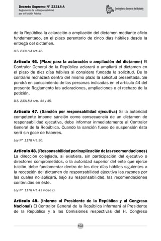 Decreto Supremo N° 23318-A
Reglamento de la Responsabilidad
por la Función Pública
102
de la República la aclaración o ampliación del dictamen mediante oficio
fundamentado, en el plazo perentorio de cinco días hábiles desde la
entrega del dictamen.
D.S. 23318-A Art. 46.
Artículo 46. (Plazo para la aclaración o ampliación del dictamen) El
Contralor General de la República aclarará o ampliará el dictamen en
el plazo de diez días hábiles si considera fundada la solicitud. De lo
contrario rechazará dentro del mismo plazo la solicitud presentada. Se
pondrá en conocimiento de las personas indicadas en el artículo 44 del
presente Reglamento las aclaraciones, ampliaciones o el rechazo de la
petición.
D.S. 23318-A Arts. 44 y 45.
Artículo 47. (Sanción por responsabilidad ejecutiva) Si la autoridad
competente impone sanción como consecuencia de un dictamen de
responsabilidad ejecutiva, debe informar inmediatamente al Contralor
General de la República. Cuando la sanción fuese de suspensión ésta
será sin goce de haberes.
Ley N° 1178 Art. 30.
Artículo48.(Responsabilidadporinaplicacióndelasrecomendaciones)
La dirección colegiada, si existiera, sin participación del ejecutivo o
directores comprometidos, o la autoridad superior del ente que ejerce
tuición, debe fundamentar dentro de los diez días hábiles siguientes a
la recepción del dictamen de responsabilidad ejecutiva las razones por
las cuales no aplicará, bajo su responsabilidad, las recomendaciones
contenidas en éste.
Ley N° 1178 Art. 43 inciso c).
Artículo 49. (Informe al Presidente de la República y al Congreso
Nacional) El Contralor General de la República informará al Presidente
de la República y a las Comisiones respectivas del H. Congreso
 