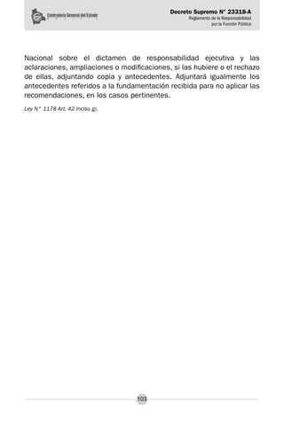 Decreto Supremo N° 23318-A
Reglamento de la Responsabilidad
por la Función Pública
103
Nacional sobre el dictamen de responsabilidad ejecutiva y las
aclaraciones, ampliaciones o modificaciones, si las hubiere o el rechazo
de ellas, adjuntando copia y antecedentes. Adjuntará igualmente los
antecedentes referidos a la fundamentación recibida para no aplicar las
recomendaciones, en los casos pertinentes.
Ley N° 1178 Art. 42 inciso g).
 