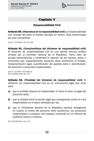 Decreto Supremo N° 23318-A
Reglamento de la Responsabilidad
por la Función Pública
104
Capítulo V
Responsabilidad Civil
Artículo 50. (Naturaleza de la responsabilidad civil) La responsabilidad
civil emerge del daño al Estado valuable en dinero. Será determinada
por juez competente.
Ley N° 1178 Arts. 31, 47 y 48.
Artículo 51. (Características del dictamen de responsabilidad civil)
El dictamen de responsabilidad civil es una opinión técnica jurídica
emitida por el Contralor General de la República. Tiene valor de
prueba preconstituida y contendrá la relación de los hechos, actos u
omisiones que supuestamente causaron daño económico al Estado,
fundamentación legal, cuantificación del posible daño e identificación
del presunto o presuntos responsables.
Ley N° 1178 Art. 43 inciso a).
D.S. 23318-A Arts. 52 y 53.
Artículo 52. (Finalidad del dictamen de responsabilidad civil) El
dictamen de responsabilidad civil es un instrumento legal que sirve
para:
a)	 que la entidad requiera al responsable, si fuera el caso, el pago del
presunto daño;
b)	 que la entidad inicie la acción legal que corresponda contra el o los
responsables en el plazo señalado por ley;
c)	 que la Contraloría General de la República exprese divergencia
en cuanto al monto del presunto daño económico, los presuntos
responsables o cualquier otro aspecto contenido en un informe de
auditoría interna o externa.
D.S. 23318-A Arts. 51 y 53.
 