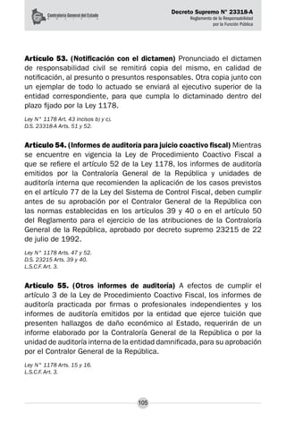 Decreto Supremo N° 23318-A
Reglamento de la Responsabilidad
por la Función Pública
105
Artículo 53. (Notificación con el dictamen) Pronunciado el dictamen
de responsabilidad civil se remitirá copia del mismo, en calidad de
notificación, al presunto o presuntos responsables. Otra copia junto con
un ejemplar de todo lo actuado se enviará al ejecutivo superior de la
entidad correspondiente, para que cumpla lo dictaminado dentro del
plazo fijado por la Ley 1178.
Ley N° 1178 Art. 43 incisos b) y c).
D.S. 23318-A Arts. 51 y 52.
Artículo 54. (Informes de auditoría para juicio coactivo fiscal) Mientras
se encuentre en vigencia la Ley de Procedimiento Coactivo Fiscal a
que se refiere el artículo 52 de la Ley 1178, los informes de auditoría
emitidos por la Contraloría General de la República y unidades de
auditoría interna que recomienden la aplicación de los casos previstos
en el artículo 77 de la Ley del Sistema de Control Fiscal, deben cumplir
antes de su aprobación por el Contralor General de la República con
las normas establecidas en los artículos 39 y 40 o en el artículo 50
del Reglamento para el ejercicio de las atribuciones de la Contraloría
General de la República, aprobado por decreto supremo 23215 de 22
de julio de 1992.
Ley N° 1178 Arts. 47 y 52.
D.S. 23215 Arts. 39 y 40.
L.S.C.F. Art. 3.
Artículo 55. (Otros informes de auditoría) A efectos de cumplir el
artículo 3 de la Ley de Procedimiento Coactivo Fiscal, los informes de
auditoría practicada por firmas o profesionales independientes y los
informes de auditoría emitidos por la entidad que ejerce tuición que
presenten hallazgos de daño económico al Estado, requerirán de un
informe elaborado por la Contraloría General de la República o por la
unidad de auditoría interna de la entidad damnificada,para su aprobación
por el Contralor General de la República.
Ley N° 1178 Arts. 15 y 16.
L.S.C.F. Art. 3.
 