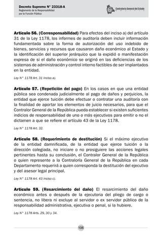 Decreto Supremo N° 23318-A
Reglamento de la Responsabilidad
por la Función Pública
106
Artículo 56. (Corresponsabilidad) Para efectos del inciso a) del artículo
31 de la Ley 1178, los informes de auditoría deben incluir información
fundamentada sobre la forma de autorización del uso indebido de
bienes, servicios y recursos que causaron daño económico al Estado y
la identificación del superior jerárquico que la expidió o manifestación
expresa de si el daño económico se originó en las deficiencias de los
sistemas de administración y control interno factibles de ser implantados
en la entidad.
Ley N° 1178 Art. 31 inciso a).
Artículo 57. (Repetición del pago) En los casos en que una entidad
pública sea condenada judicialmente al pago de daños y perjuicios, la
entidad que ejerce tuición debe efectuar o contratar una auditoría con
la finalidad de aportar los elementos de juicio necesarios, para que el
Contralor General de la República pueda establecer si existen suficientes
indicios de responsabilidad de uno o más ejecutivos para emitir o no el
dictamen a que se refiere el artículo 43 de la Ley 1178.
Ley N° 1178 Art. 32.
Artículo 58. (Requerimiento de destitución) Si el máximo ejecutivo
de la entidad damnificada, de la entidad que ejerce tuición o la
dirección colegiada, no iniciare o no prosiguiere las acciones legales
pertinentes hasta su conclusión, el Contralor General de la República
o quien represente a la Contraloría General de la República en cada
Departamento requerirá a quien corresponda la destitución del ejecutivo
y del asesor legal principal.
Ley N° 1178 Art. 43 inciso c).
Artículo 59. (Resarcimiento del daño) El resarcimiento del daño
económico antes o después de la ejecutoria del pliego de cargo o
sentencia, no libera ni excluye al servidor o ex servidor público de la
responsabilidad administrativa, ejecutiva o penal, si la hubiere.
Ley N° 1178 Arts. 29, 30 y 34.
 