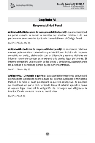 Decreto Supremo N° 23318-A
Reglamento de la Responsabilidad
por la Función Pública
107
Capítulo VI
Responsabilidad Penal
Artículo 60. (Naturaleza de la responsabilidad penal) La responsabilidad
es penal cuando la acción u omisión del servidor público o de los
particulares se encuentra tipificada como delito en el Código Penal.
Ley N° 1178 Arts. 34 y 35.
Artículo 61. (Indicios de responsabilidad penal) Los servidores públicos
u otros profesionales contratados que identifiquen indicios de haberse
cometido un delito, elaborarán con la diligencia y reserva debidas un
informe, haciendo conocer este extremo a la unidad legal pertinente. El
informe contendrá una relación de los actos u omisiones, acompañando
las pruebas o señalando donde puede ser encontradas.
Ley N° 1178 Arts. 34 y 35.
Artículo 62. (Denuncia o querella) La autoridad competente denunciará
de inmediato los hechos sobre la base del informe legal ante el Ministerio
Público o si fuere el caso presentará la querella respectiva. Si procede
se constituirá en parte civil, teniendo tanto el máximo ejecutivo como
el asesor legal principal la obligación de proseguir con diligencia la
tramitación de la causa hasta su conclusión.
Ley N° 1178 Art. 35.
 