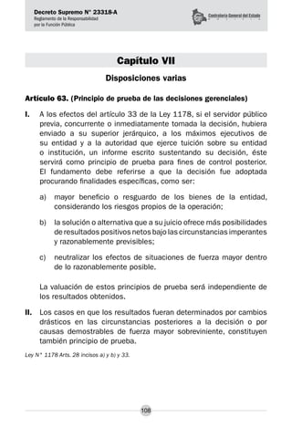 Decreto Supremo N° 23318-A
Reglamento de la Responsabilidad
por la Función Pública
108
Capítulo VII
Disposiciones varias
Artículo 63. (Principio de prueba de las decisiones gerenciales)
I.	 A los efectos del artículo 33 de la Ley 1178, si el servidor público
previa, concurrente o inmediatamente tomada la decisión, hubiera
enviado a su superior jerárquico, a los máximos ejecutivos de
su entidad y a la autoridad que ejerce tuición sobre su entidad
o institución, un informe escrito sustentando su decisión, éste
servirá como principio de prueba para fines de control posterior.
El fundamento debe referirse a que la decisión fue adoptada
procurando finalidades específicas, como ser:
a) 	 mayor beneficio o resguardo de los bienes de la entidad,
considerando los riesgos propios de la operación;
b) 	 la solución o alternativa que a su juicio ofrece más posibilidades
de resultados positivos netos bajo las circunstancias imperantes
y razonablemente previsibles;
c) 	 neutralizar los efectos de situaciones de fuerza mayor dentro
de lo razonablemente posible.
La valuación de estos principios de prueba será independiente de
los resultados obtenidos.
II.	 Los casos en que los resultados fueran determinados por cambios
drásticos en las circunstancias posteriores a la decisión o por
causas demostrables de fuerza mayor sobreviniente, constituyen
también principio de prueba.
Ley N° 1178 Arts. 28 incisos a) y b) y 33.
 