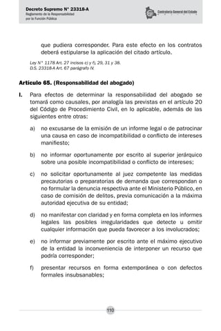 Decreto Supremo N° 23318-A
Reglamento de la Responsabilidad
por la Función Pública
110
que pudiera corresponder. Para este efecto en los contratos
deberá estipularse la aplicación del citado artículo.
Ley N° 1178 Art. 27 incisos c) y f), 29, 31 y 38.
D.S. 23318-A Art. 67 parágrafo IV.
Artículo 65. (Responsabilidad del abogado)
I.	 Para efectos de determinar la responsabilidad del abogado se
tomará como causales, por analogía las previstas en el artículo 20
del Código de Procedimiento Civil, en lo aplicable, además de las
siguientes entre otras:
a) 	 no excusarse de la emisión de un informe legal o de patrocinar
una causa en caso de incompatibilidad o conflicto de intereses
manifiesto;
b) 	 no informar oportunamente por escrito al superior jerárquico
sobre una posible incompatibilidad o conflicto de intereses;
c) 	 no solicitar oportunamente al juez competente las medidas
precautorias o preparatorias de demanda que correspondan o
no formular la denuncia respectiva ante el Ministerio Público, en
caso de comisión de delitos, previa comunicación a la máxima
autoridad ejecutiva de su entidad;
d) 	 no manifestar con claridad y en forma completa en los informes
legales las posibles irregularidades que detecte u omitir
cualquier información que pueda favorecer a los involucrados;
e) 	 no informar previamente por escrito ante el máximo ejecutivo
de la entidad la inconveniencia de interponer un recurso que
podría corresponder;
f) 	 presentar recursos en forma extemporánea o con defectos
formales insubsanables;
 