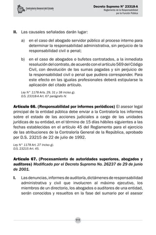 Decreto Supremo N° 23318-A
Reglamento de la Responsabilidad
por la Función Pública
111
II.	 Las causales señaladas darán lugar:
a) 	 en el caso del abogado servidor público al proceso interno para
determinar la responsabilidad administrativa, sin perjuicio de la
responsabilidad civil o penal;
b) 	 en el caso de abogados o bufetes contratados, a la inmediata
resolución del contrato,de acuerdo con el artículo 569 del Código
Civil, con devolución de las sumas pagadas y sin perjuicio de
la responsabilidad civil o penal que pudiera corresponder. Para
este efecto en las igualas profesionales deberá estipularse la
aplicación del citado artículo.
Ley N° 1178 Arts. 29, 31 y 38 inciso g).
D.S. 23318-A Art. 67 parágrafo IV.
Artículo 66. (Responsabilidad por informes periódicos) El asesor legal
principal de la entidad pública debe enviar a la Contraloría los informes
sobre el estado de las acciones judiciales a cargo de las unidades
jurídicas de su entidad, en el término de 15 días hábiles siguientes a las
fechas establecidas en el artículo 45 del Reglamento para el ejercicio
de las atribuciones de la Contraloría General de la República, aprobado
por D.S. 23215 de 22 de julio de 1992.
Ley N° 1178 Art. 27 inciso g).
D.S. 23215 Art. 45.
Artículo 67. (Procesamiento de autoridades superiores, abogados y
auditores) Modificado por el Decreto Supremo No. 26237 de 29 de junio
de 2001.
I.	 Lasdenuncias,informes de auditoría,dictámenesderesponsabilidad
administrativa y civil que involucren al máximo ejecutivo, los
miembros de un directorio, los abogados o auditores de una entidad,
serán conocidos y resueltos en la fase del sumario por el asesor
 