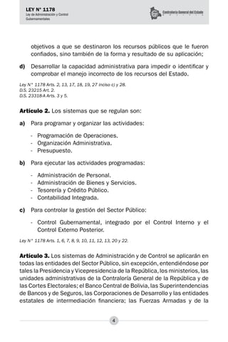 4
LEY N° 1178
Ley de Administración y Control
Gubernamentales
objetivos a que se destinaron los recursos públicos que le fueron
confiados, sino también de la forma y resultado de su aplicación;
d)	 Desarrollar la capacidad administrativa para impedir o identificar y
comprobar el manejo inco­
rrecto de los recursos del Estado.
Ley N° 1178 Arts. 2, 13, 17, 18, 19, 27 inciso c) y 28.
D.S. 23215 Art. 2.
D.S. 23318-A Arts. 3 y 5.
Artículo 2. Los sistemas que se regulan son:
a)	 Para programar y organizar las actividades:
-	 Programación de Operaciones.
-	 Organización Administrativa.
-	 Presupuesto.
b)	 Para ejecutar las actividades programadas:
-	 Administración de Personal.
-	 Administración de Bienes y Servicios.
-	 Tesorería y Crédito Público.
-	 Contabilidad Integrada.
c)	 Para controlar la gestión del Sector Público:
-	 Control Gubernamental, integrado por el Control Interno y el
Control Externo Posterior.
Ley N° 1178 Arts. 1, 6, 7, 8, 9, 10, 11, 12, 13, 20 y 22.
Artículo 3. Los sistemas de Administración y de Control se aplicarán en
todas las entidades del Sector Público, sin excepción, entendiéndose por
tales la Presidencia y Vicepresidencia de la República,los ministerios,las
unidades administrativas de la Contraloría General de la República y de
las Cortes Electorales; el Banco Central de Bolivia,las Superintendencias
de Bancos y de Seguros, las Cor­
poraciones de Desarrollo y las entidades
estatales de intermediación financiera; las Fuerzas Armadas y de la
 