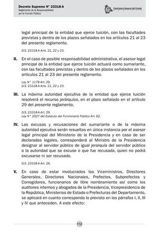Decreto Supremo N° 23318-A
Reglamento de la Responsabilidad
por la Función Pública
112
legal principal de la entidad que ejerce tuición, con las facultades
previstas y dentro de los plazos señalados en los artículos 21 al 23
del presente reglamento.
D.S. 23318-A Arts. 21, 22 y 23.
II.	 En el caso de posible responsabilidad administrativa, el asesor legal
principal de la entidad que ejerce tuición actuará como sumariante,
con las facultades previstas y dentro de los plazos señalados en los
artículos 21 al 23 del presente reglamento.
Ley N° 1178 Art. 29.
D.S. 23318-A Arts. 21, 22 y 23.
III.	 La máxima autoridad ejecutiva de la entidad que ejerce tuición
resolverá el recurso jerárquico, en el plazo señalado en el artículo
29 del presente reglamento.
D.S. 23318-A Art. 29.
Ley N° 2027 del Estatuto del Funcionario Público Art. 62.
IV.	 Las excusas y recusaciones del sumariante o de la máxima
autoridad ejecutiva serán resueltas en única instancia por el asesor
legal principal del Ministerio de la Presidencia y en caso de ser
declaradas legales, corresponderá al Ministro de la Presidencia
designar al servidor público de igual jerarquía del servidor público
o la autoridad que se excuse o que fue recusada, quien no podrá
excusarse ni ser recusado.
D.S. 23318-A Art. 26.
V.	 En caso de estar involucrados los Viceministros, Directores
Generales, Directores Nacionales, Prefectos, Subprefectos y
Corregidores, funcionarios de libre nombramiento así como los
auditores internos y abogados de la Presidencia, Vicepresidencia de
la República, Ministerios de Estado o Prefecturas del Departamento,
se aplicará en cuanto corresponda lo previsto en los párrafos I, II, III
y IV que anteceden. A este efecto:
 