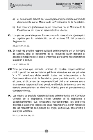 Decreto Supremo N° 23318-A
Reglamento de la Responsabilidad
por la Función Pública
113
a) 	 el sumariante deberá ser un abogado independiente nombrado
directamente por el Ministro de la Presidencia de la República.
b) 	 Los recursos jerárquicos serán resueltos por el Ministro de la
Presidencia, sin recurso administrativo ulterior.
VI.	 Los plazos para interponer los recursos de revocatoria y jerárquico
se regulan por lo establecido en el artículo 22 del presente
Reglamento.
D.S. 23318-A Art. 22.
VII.	En caso de posible responsabilidad administrativa de un Ministro
de Estado, será el Presidente de la República quien designe al
abogado independiente, que le informará por escrito recomendando
la acción a seguir.
Ley N° 1178 Art. 29
VIII.	
Toda persona que advierta indicios de posible responsabilidad
civil o penal de los servidores públicos descritos en los párrafos
V y VII anteriores debe remitir todos los antecedentes a la
Contraloría General de la República, para que ésta emita, si fuera
el caso, el dictamen de responsabilidad civil o el informe sobre
la presunta responsabilidad penal, enviándolo juntamente con los
demás antecedentes al Ministerio Público para el procesamiento
correspondiente.
IX.	 Los casos de posible responsabilidad administrativa del Contralor
General de la República, Fiscal General de la República o
Superintendentes, sus inmediatos independientes, los auditores
internos o asesores legales de esas reparticiones, serán resueltos
por las respectivas comisiones del Poder Legislativo, con arreglo a
las leyes vigentes.
D.S. 23318-A Arts. 64 y 65.
 