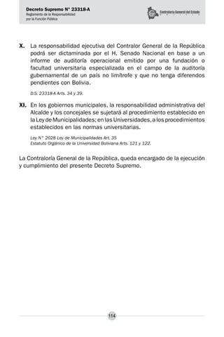 Decreto Supremo N° 23318-A
Reglamento de la Responsabilidad
por la Función Pública
114
X.	 La responsabilidad ejecutiva del Contralor General de la República
podrá ser dictaminada por el H. Senado Nacional en base a un
informe de auditoría operacional emitido por una fundación o
facultad universitaria especializada en el campo de la auditoría
gubernamental de un país no limítrofe y que no tenga diferendos
pendientes con Bolivia.
D.S. 23318-A Arts. 34 y 39.
XI.	 En los gobiernos municipales, la responsabilidad administrativa del
Alcalde y los concejales se sujetará al procedimiento establecido en
la Ley de Municipalidades; en las Universidades,a los procedimientos
establecidos en las normas universitarias.
Ley N° 2028 Ley de Municipalidades Art. 35
Estatuto Orgánico de la Universidad Boliviana Arts. 121 y 122.
La Contraloría General de la República, queda encargado de la ejecución
y cumplimiento del presente Decreto Supremo.
 