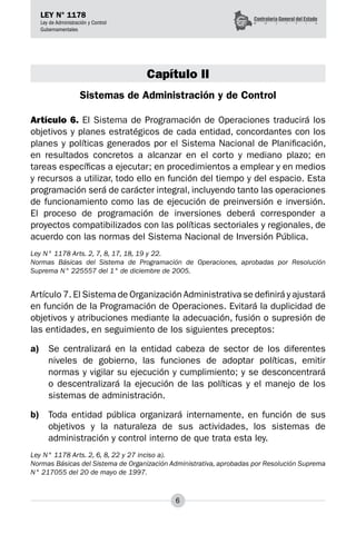 6
LEY N° 1178
Ley de Administración y Control
Gubernamentales
Capítulo II
Sistemas de Administración y de Control
Artículo 6. El Sistema de Programación de Operaciones traducirá los
objetivos y planes estratégicos de cada entidad, concordantes con los
planes y políticas generados por el Sistema Nacional de Planificación,
en resultados concretos a alcanzar en el corto y mediano plazo; en
tareas específicas a ejecutar; en procedimientos a emplear y en medios
y recursos a utilizar, todo ello en función del tiempo y del espacio. Esta
programación será de carácter integral, incluyendo tanto las operaciones
de fun­
cionamiento como las de ejecución de preinversión e inversión.
El proceso de programación de inversiones deberá corresponder a
proyectos compatibilizados con las políticas sectoriales y regionales, de
acuerdo con las normas del Sistema Nacional de Inversión Pública.
Ley N° 1178 Arts. 2, 7, 8, 17, 18, 19 y 22.
Normas Básicas del Sistema de Programación de Operaciones, aprobadas por Resolución
Suprema N° 225557 del 1° de diciembre de 2005.
Artículo 7. El Sistema de Organización Administrativa se definirá y ajustará
en función de la Programación de Operaciones. Evitará la duplicidad de
objetivos y atribuciones mediante la adecuación, fusión o supresión de
las entidades, en seguimiento de los siguientes preceptos:
a)	 Se centralizará en la entidad cabeza de sector de los diferentes
niveles de gobierno, las funciones de adoptar políticas, emitir
normas y vigilar su ejecución y cumplimiento; y se desconcentrará
o descentralizará la ejecución de las políticas y el manejo de los
sistemas de administración.
b)	 Toda entidad pública organizará internamente, en función de sus
objetivos y la naturaleza de sus actividades, los sistemas de
administración y control interno de que trata esta ley.
Ley N° 1178 Arts. 2, 6, 8, 22 y 27 inciso a).
Normas Básicas del Sistema de Organización Administrativa, aprobadas por Resolución Suprema
N° 217055 del 20 de mayo de 1997.
 