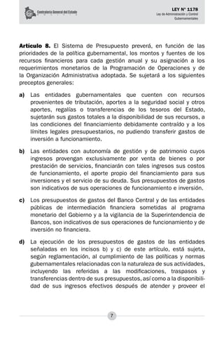 7
LEY N° 1178
Ley de Administración y Control
Gubernamentales
Artículo 8. El Sistema de Presupuesto preverá, en función de las
prioridades de la política gubernamental, los montos y fuentes de los
recursos financieros para cada gestión anual y su asignación a los
requerimientos monetarios de la Programación de Operaciones y de
la Organización Administrativa adoptada. Se sujetará a los siguientes
preceptos generales:
a)	 Las entidades gubernamentales que cuenten con recursos
provenientes de tributación, aportes a la seguridad social y otros
aportes, regalías o transferencias de los tesoros del Estado,
sujetarán sus gastos totales a la disponibilidad de sus recursos, a
las condiciones del financiamiento debidamente contraído y a los
límites legales presupuestarios, no pudiendo transferir gastos de
inversión a funcionamiento.
b)	 Las entidades con autonomía de gestión y de patrimonio cuyos
ingresos provengan exclusiva­
mente por venta de bienes o por
prestación de servicios, financiarán con tales ingresos sus costos
de funcionamiento, el aporte propio del financiamiento para sus
inversiones y el servicio de su deuda. Sus presupuestos de gastos
son indicativos de sus operaciones de funcionamiento e inver­
sión.
c)	 Los presupuestos de gastos del Banco Central y de las entidades
públicas de intermediación financiera sometidas al programa
monetario del Gobierno y a la vigilancia de la Superintenden­
cia de
Bancos, son indicativos de sus operaciones de funcionamiento y de
inversión no financiera.
d)	 La ejecución de los presupuestos de gastos de las entidades
señaladas en los incisos b) y c) de este artículo, está sujeta,
según reglamentación, al cumplimiento de las políticas y normas
gubernamentales relacionadas con la naturaleza de sus actividades,
incluyendo las referidas a las modificaciones, traspasos y
transferencias dentro de sus presupuestos, así como a la disponibili­
dad de sus ingresos efectivos después de atender y proveer el
 
