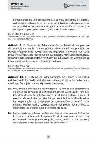 8
LEY N° 1178
Ley de Administración y Control
Gubernamentales
cumplimiento de sus obligaciones, reservas, aumentos de capital,
rédito sobre patrimonio neto y otras contribuciones obligatorias. No
se permitirá la transferencia de gastos de inversión o excedentes
de ingresos presupuestados a gastos de funcionamiento.
Ley N° 1178 Arts. 2, 6, 7 y 22.
Normas Básicas del Sistema de Presupuesto, aprobadas por Resolución Suprema N° 225558
del 1° de diciembre de 2005.
Artículo 9. El Sistema de Administración de Personal, en procura
de la eficiencia en la función pública, determinará los puestos de
trabajo efectivamente necesarios, los requisitos y mecanismos para
proveerlos, implantará regímenes de evaluación y retribución del trabajo,
desarrollará las capacidades y aptitudes de los servidores y establecerá
los procedimientos para el retiro de los mismos.
Ley N° 1178 Arts. 2 y 22.
Normas Básicas del Sistema de Administración de Personal, aprobadas por Decreto Supremo
N° 26115 del 16 de marzo de 2001.
Artículo 10. El Sistema de Administración de Bienes y Servicios
establecerá la forma de contratación, manejo y disposición de bienes y
servicios. Se sujetará a los siguientes preceptos:
a)	 Previamente exigirá la disponibilidad de los fondos que compromete
o definirá las condiciones de financiamiento requeridas; diferenciará
las atribuciones de solicitar, autorizar el inicio y llevar a cabo el
proceso de contratación; simplificará los trámites e identificará a
los responsables de la decisión de contratación con relación a la
calidad, oportunidad y competitividad del precio del suministro,
incluyendo los efectos de los términos de pago.
b)	 Las entidades emplearán los bienes y los servicios que contraten, en
los fines previstos en la Programación de Operaciones y realizarán
el mantenimiento preventivo y la salvaguardia de los activos,
identificando a los responsables de su manejo.
 