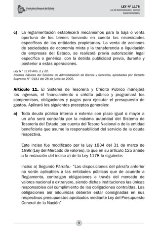 9
LEY N° 1178
Ley de Administración y Control
Gubernamentales
c)	 La reglamentación establecerá mecanismos para la baja o venta
oportuna de los bienes tomando en cuenta las necesidades
específicas de las entidades propietarias. La venta de acciones
de sociedades de economía mixta y la transferencia o liquidación
de empresas del Estado, se realizará previa autorización legal
específica o genérica, con la debida publicidad previa, durante y
posterior a estas operaciones.
Ley N° 1178 Arts. 2 y 22.
Normas Básicas del Sistema de Administración de Bienes y Servicios, aprobadas por Decreto
Supremo N° 0181 del 28 de junio de 2009.
Artículo 11. El Sistema de Tesorería y Crédito Público manejará
los ingresos, el financiamiento o crédito público y programará los
compromisos, obligaciones y pagos para ejecutar el presupuesto de
gastos. Aplicará los siguientes preceptos generales:
a)	 Toda deuda pública interna o externa con plazo igual o mayor a
un año será contraída por la máxima autoridad del Sistema de
Tesorería del Estado, por cuenta del Tesoro Nacional o de la entidad
beneficiaria que asume la responsabilidad del servicio de la deuda
respectiva.
Este inciso fue modificado por la Ley 1834 del 31 de marzo de
1998 (Ley del Mercado de valores), la que en su artículo 125 añade
a la redacción del inciso a) de la Ley 1178 lo siguiente:
Inciso a) Segundo Párrafo.- “Las disposiciones del párrafo anterior
no serán aplicables a las entidades públicas que de acuerdo a
Reglamento, contraigan obligaciones a través del mercado de
valores nacional o extranjero, siendo dichas instituciones las únicas
responsables del cumplimiento de las obligaciones contraídas. Las
obligaciones así adquiridas deberán estar consignadas en sus
respectivos presupuestos aprobados mediante Ley del Presupuesto
General de la Nación”
 