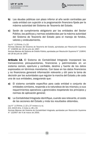 10
LEY N° 1178
Ley de Administración y Control
Gubernamentales
b)	 Las deudas públicas con plazo inferior al año serán contraídas por
cada entidad con sujeción a la programación financiera fijada por la
máxima autoridad del Sistema de Tesorería del Estado.
c)	 Serán de cumplimiento obligatorio por las entidades del Sector
Público, las políticas y normas establecidas por la máxima autoridad
del Sistema de Tesorería del Estado para el manejo de fondos,
valores y endeudamiento.
Ley N° 1178 Arts. 2 y 22.
Normas Básicas del Sistema de Tesorería del Estado, aprobadas por Resolución Suprema
N° 218056 del 30 de julio de 1997.
Normas Básicas del Sistema de Crédito Público, aprobadas por Resolución Suprema N° 218041
del 29 de julio de 1997.
Artículo 12. El Sistema de Contabilidad Integrada incorporará las
transacciones presupuestarias, financieras y patrimoniales en un
sistema común, oportuno y confiable, destino y fuente de los datos
expresados en términos monetarios. Con base en los datos financieros
y no financieros generará infor­
mación relevante y útil para la toma de
decisión por las autoridades que regulan la marcha del Estado y de cada
una de sus entidades, asegurando que:
a)	 El sistema contable específico para cada entidad o conjunto de
entidades similares, responda a la naturaleza de las mismas y a sus
requerimientos operativos y gerenciales respetando los principios y
normas de aplicación general;
b)	 La Contabilidad Integrada identifique, cuando sea relevante, el costo
de las acciones del Estado y mida los resultados obtenidos.
Ley N° 1178 Arts. 2, 22 y 27 incisos c) y e).
D.S. 23215 Arts. 3 inciso c), 28 y 44.
Normas Básicas del Sistema de Contabilidad Integrada, aprobadas por Resolución Suprema
N° 222957 del 4 de marzo de 2005.
 
