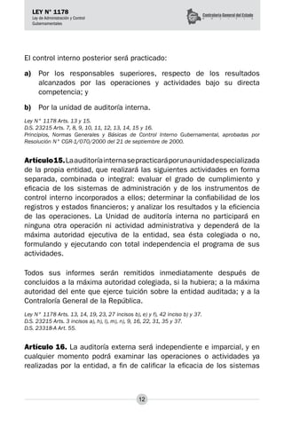 12
LEY N° 1178
Ley de Administración y Control
Gubernamentales
El control interno posterior será practicado:
a)	 Por los responsables superiores, respecto de los resultados
alcanzados por las operaciones y actividades bajo su directa
competencia; y
b)	 Por la unidad de auditoría interna.
Ley N° 1178 Arts. 13 y 15.
D.S. 23215 Arts. 7, 8, 9, 10, 11, 12, 13, 14, 15 y 16.
Principios, Normas Generales y Básicas de Control Interno Gubernamental, aprobadas por
Resolución N° CGR-1/070/2000 del 21 de septiembre de 2000.
Artículo15.Laauditoríainternasepracticaráporunaunidadespecializada
de la propia entidad, que realizará las siguientes actividades en forma
separada, combinada o integral: evaluar el grado de cumplimiento y
eficacia de los sistemas de administración y de los instrumentos de
control interno incorporados a ellos; determinar la confiabilidad de los
registros y estados financieros; y analizar los resultados y la eficiencia
de las operaciones. La Unidad de auditoría interna no participará en
ninguna otra operación ni actividad administrativa y dependerá de la
máxima autoridad ejecutiva de la entidad, sea ésta colegiada o no,
formulando y ejecutando con total independencia el programa de sus
actividades.
Todos sus informes serán remitidos inmediatamente después de
concluidos a la máxima autoridad colegiada, si la hubiera; a la máxima
autoridad del ente que ejerce tuición sobre la entidad auditada; y a la
Contraloría General de la República.
Ley N° 1178 Arts. 13, 14, 19, 23, 27 incisos b), e) y f), 42 inciso b) y 37.
D.S. 23215 Arts. 3 incisos a), h), l), m), n), 9, 16, 22, 31, 35 y 37.
D.S. 23318-A Art. 55.
Artículo 16. La auditoría externa será independiente e imparcial, y en
cualquier momento podrá examinar las operaciones o actividades ya
realizadas por la entidad, a fin de calificar la eficacia de los sistemas
 