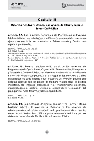 14
LEY N° 1178
Ley de Administración y Control
Gubernamentales
Capítulo III
Relación con los Sistemas Nacionales de Planificación e
Inversión Pública
Artículo 17. Los sistemas nacionales de Planificación e Inversión
Pública definirán las estrategias y políticas gubernamentales que serán
ejecutadas mediante los sistemas de Administración y Control que
regula la presente ley.
Ley N° 1178 Arts. 1, 6, 18, 19 y 20.
D.S. 23215 Art. 42.
Normas Básicas del Sistema Nacional de Planificación, aprobadas por Resolución Suprema
N° 216779 del 26 de julio de 1996.
Normas Básicas del Sistema Nacional de Inversión Pública, aprobadas por Resolución Suprema
N° 216768 del 18 de junio de 1996.
Artículo 18. Para el funcionamiento anual de los sistemas de
Programación de Operaciones, Organización Administrativa, Presupuesto
y Tesorería y Crédito Público, los sistemas nacionales de Planificación
e Inversión Pública compatibilizarán e integrarán los objetivos y planes
estratégicos de cada entidad y los proyectos de inversión pública que
deberán ejecutar, con los planes de mediano y largo plazo, la política
monetaria, los ingresos alcanzados y el financiamiento disponible,
manteniéndose el carácter unitario e integral de la formulación del
presupuesto, de la tesorería y del crédito público.
Ley N° 1178 Arts. 1, 6, 17 y 19.
D.S. 23215 Art. 42.
Artículo 19. Los sistemas de Control Interno y de Control Externo
Posterior, además de procurar la eficiencia de los sistemas de
administración, evaluarán el resultado de la gestión tomando en cuenta,
entre otros criterios, las políticas gubernamentales definidas por los
sistemas nacionales de Planificación e Inversión Pública.
Ley N° 1178 Arts. 1, 6, 13, 15, 17 y 19.
 