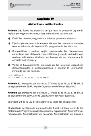15
LEY N° 1178
Ley de Administración y Control
Gubernamentales
Capítulo IV
Atribuciones Institucionales
Artículo 20. Todos los sistemas de que trata la presente Ley serán
regidos por órganos rectores, cuyas atribuciones básicas son:
a)	 Emitir las normas y reglamentos básicos para cada sistema;
b)	 Fijar los plazos y condiciones para elaborar las normas secundarias
o especializadas y la implantación progresiva de los sistemas;
c)	 Compatibilizar o evaluar, según corresponda, las disposiciones
específicas que elaborará cada entidad o grupo de entidades que
realizan actividades similares, en función de su naturaleza y la
normatividad básica; y
d)	 Vigilar el funcionamiento adecuado de los sistemas específicos
desconcentrados o des­
centralizados e integrar la información
generada por los mismos.
Ley N° 1178 Art. 2
D.S. 23215 Arts. 17, 18, 19, 20, 21, 22, 23, 30 y 47.
Artículo 21. Derogado por el artículo 27 inciso b) de la Ley 1788 de 16
de septiembre de 1997, “Ley de Organización del Poder Ejecutivo”
Artículo 22. Derogado por el artículo 27 inciso b) de la Ley 1788 de 16
de septiembre de 1997, Ley de Organización del Poder Ejecutivo.
El artículo 24 de la Ley 1788 sustituye su texto por el siguiente:
El Ministerio de Hacienda es la autoridad fiscal y órgano rector de los
Sistemas de Programación de Operaciones, Organización Administrativa,
Presupuesto, Administración de Personal, Administración de Bienes y
 