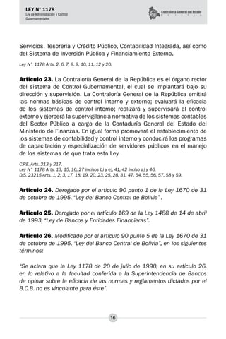 16
LEY N° 1178
Ley de Administración y Control
Gubernamentales
Servicios, Tesorería y Crédito Público, Contabilidad Integrada, así como
del Sistema de Inversión Pública y Financiamiento Externo.
Ley N° 1178 Arts. 2, 6, 7, 8, 9, 10, 11, 12 y 20.
Artículo 23. La Contraloría General de la República es el órgano rector
del sistema de Control Gubernamental, el cual se implantará bajo su
dirección y supervisión. La Contraloría General de la República emitirá
las normas básicas de control interno y externo; evaluará la eficacia
de los sistemas de control interno; realizará y supervisará el control
externo y ejercerá la supervigilancia normativa de los sistemas contables
del Sector Público a cargo de la Contaduría General del Estado del
Ministerio de Finanzas. En igual forma promoverá el establecimiento de
los sistemas de contabilidad y control interno y conducirá los programas
de capacitación y especialización de servidores públicos en el manejo
de los sistemas de que trata esta Ley.
C.P.E. Arts. 213 y 217.
Ley N° 1178 Arts. 13, 15, 16, 27 incisos b) y e), 41, 42 inciso a) y 46.
D.S. 23215 Arts. 1, 2, 3, 17, 18, 19, 20, 23, 25, 28, 31, 47, 54, 55, 56, 57, 58 y 59.
Artículo 24. Derogado por el artículo 90 punto 1 de la Ley 1670 de 31
de octubre de 1995, “Ley del Banco Central de Bolivia”.
Artículo 25. Derogado por el artículo 169 de la Ley 1488 de 14 de abril
de 1993, “Ley de Bancos y Entidades Financieras”.
Artículo 26. Modificado por el artículo 90 punto 5 de la Ley 1670 de 31
de octubre de 1995, “Ley del Banco Central de Bolivia”, en los siguientes
términos:
“Se aclara que la Ley 1178 de 20 de julio de 1990, en su artículo 26,
en lo relativo a la facultad conferida a la Superintendencia de Bancos
de opinar sobre la eficacia de las normas y reglamentos dictados por el
B.C.B. no es vinculante para éste”.
 