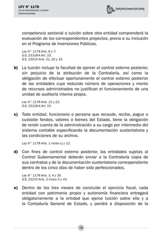 18
LEY N° 1178
Ley de Administración y Control
Gubernamentales
competencia sectorial o tuición sobre otra entidad comprenderá la
evaluación de los correspondientes proyectos, previa a su inclusión
en el Programa de Inversiones Públicas.
Ley N° 1178 Arts. 6 y 7.
D.S. 23318-A Art. 10.
D.S. 23215 Arts. 31, 32 y 33.
b)	 La tuición incluye la facultad de ejercer el control externo posterior,
sin perjuicio de la atribución de la Contraloría, así como la
obligación de efectuar oportunamente el control externo posterior
de las entidades cuyo reducido número de operaciones y monto
de recursos administrados no justifican el funcionamiento de una
unidad de auditoría interna propia.
Ley N° 1178 Arts. 15 y 23.
D.S. 23318-A Art. 10.
c)	 Toda entidad, funcionario o persona que recaude, reciba, pague o
custodie fondos, valores o bienes del Estado, tiene la obligación
de rendir cuenta de la administración a su cargo por intermedio del
sistema contable especificando la documentación sustentatoria y
las condiciones de su archivo.
Ley N° 1178 Arts. 1 inciso c) y 12.
d)	 Con fines de control externo posterior, las entidades sujetas al
Control Gubernamental deberán enviar a la Contraloría copia de
sus contratos y de la documentación sustentatoria correspondiente
dentro de los cinco días de haber sido perfeccionados.
Ley N° 1178 Arts. 3, 4 y 30.
D.S. 23215 Arts. 3 inciso f) y 43.
e)	 Dentro de los tres meses de concluido el ejercicio fiscal, cada
entidad con patrimonio propio y autonomía financiera entregará
obligatoriamente a la entidad que ejerce tuición sobre ella y a
la Contaduría General de Estado, y pondrá a disposición de la
 