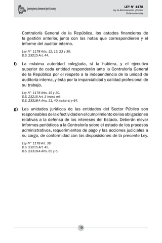 19
LEY N° 1178
Ley de Administración y Control
Gubernamentales
Contraloría General de la República, los estados financieros de
la gestión anterior, junto con las notas que correspondieren y el
informe del auditor interno.
Ley N° 1178 Arts. 12, 15, 23 y 30.
D.S. 23215 Art. 44.
f)	 La máxima autoridad colegiada, si la hubiera, y el ejecutivo
superior de cada entidad respon­
derán ante la Contraloría General
de la República por el respeto a la independencia de la unidad de
auditoría interna, y ésta por la imparcialidad y calidad profesional de
su trabajo.
Ley N° 1178 Arts. 15 y 30.
D.S. 23215 Art. 3 inciso m).
D.S. 23318-A Arts. 31, 40 inciso e) y 64.
g)	 Las unidades jurídicas de las entidades del Sector Público son
responsables de la efectividad en el cumplimiento de las obligaciones
relativas a la defensa de los intereses del Estado. Deberán elevar
informes periódicos a la Contraloría sobre el estado de los procesos
administrativos, requerimientos de pago y las acciones judiciales a
su cargo, de conformidad con las disposicio­
nes de la presente Ley.
Ley N° 1178 Art. 38.
D.S. 23215 Art. 45.
D.S. 23318-A Arts. 65 y 6.
 