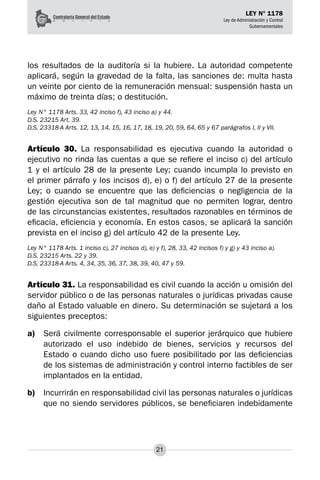 21
LEY N° 1178
Ley de Administración y Control
Gubernamentales
los resultados de la auditoría si la hubiere. La autoridad competente
aplicará, según la gravedad de la falta, las sanciones de: multa hasta
un veinte por ciento de la remuneración mensual: suspensión hasta un
máximo de treinta días; o destitución.
Ley N° 1178 Arts. 33, 42 inciso f), 43 inciso a) y 44.
D.S. 23215 Art. 39.
D.S. 23318-A Arts. 12, 13, 14, 15, 16, 17, 18, 19, 20, 59, 64, 65 y 67 parágrafos I, II y VII.
Artículo 30. La responsabilidad es ejecutiva cuando la autoridad o
ejecutivo no rinda las cuentas a que se refiere el inciso c) del artículo
1 y el artículo 28 de la presente Ley; cuando incumpla lo previsto en
el primer párrafo y los incisos d), e) o f) del artículo 27 de la presente
Ley; o cuando se encuentre que las deficiencias o negligencia de la
gestión ejecutiva son de tal magnitud que no permiten lograr, dentro
de las circunstancias existentes, resultados razonables en términos de
eficacia, eficiencia y economía. En estos casos, se aplicará la sanción
prevista en el inciso g) del artículo 42 de la presente Ley.
Ley N° 1178 Arts. 1 inciso c), 27 incisos d), e) y f), 28, 33, 42 incisos f) y g) y 43 inciso a).
D.S. 23215 Arts. 22 y 39.
D.S. 23318-A Arts. 4, 34, 35, 36, 37, 38, 39, 40, 47 y 59.
Artículo 31. La responsabilidad es civil cuando la acción u omisión del
servidor público o de las personas naturales o jurídicas privadas cause
daño al Estado valuable en dinero. Su determinación se sujetará a los
siguientes preceptos:
a)	 Será civilmente corresponsable el superior jerárquico que hubiere
autorizado el uso indebido de bienes, servicios y recursos del
Estado o cuando dicho uso fuere posibilitado por las deficiencias
de los sistemas de administración y control interno factibles de ser
implantados en la entidad.
b)	 Incurrirán en responsabilidad civil las personas naturales o jurídicas
que no siendo servidores públicos, se beneficiaren indebidamente
 