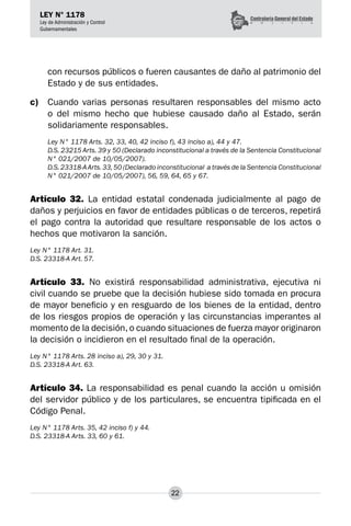 22
LEY N° 1178
Ley de Administración y Control
Gubernamentales
con recursos públicos o fueren causantes de daño al patrimonio del
Estado y de sus entidades.
c)	 Cuando varias personas resultaren responsables del mismo acto
o del mismo hecho que hubiese causado daño al Estado, serán
solidariamente responsables.
Ley N° 1178 Arts. 32, 33, 40, 42 inciso f), 43 inciso a), 44 y 47.
D.S. 23215 Arts. 39 y 50 (Declarado inconstitucional a través de la Sentencia Constitucional
N° 021/2007 de 10/05/2007).
D.S.23318-AArts.33,50 (Declarado inconstitucional a través de la Sentencia Constitucional
N° 021/2007 de 10/05/2007), 56, 59, 64, 65 y 67.
Artículo 32. La entidad estatal condenada judicialmente al pago de
daños y perjuicios en favor de entidades públicas o de terceros, repetirá
el pago contra la autoridad que resultare responsable de los actos o
hechos que motivaron la sanción.
Ley N° 1178 Art. 31.
D.S. 23318-A Art. 57.
Artículo 33. No existirá responsabilidad administrativa, ejecutiva ni
civil cuando se pruebe que la decisión hubiese sido tomada en procura
de mayor beneficio y en resguardo de los bienes de la entidad, dentro
de los riesgos propios de operación y las circunstancias imperantes al
momento de la decisión, o cuando situaciones de fuerza mayor originaron
la decisión o incidieron en el resultado final de la operación.
Ley N° 1178 Arts. 28 inciso a), 29, 30 y 31.
D.S. 23318-A Art. 63.
Artículo 34. La responsabilidad es penal cuando la acción u omisión
del servidor público y de los particulares, se encuentra tipificada en el
Código Penal.
Ley N° 1178 Arts. 35, 42 inciso f) y 44.
D.S. 23318-A Arts. 33, 60 y 61.
 